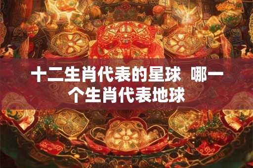 十二生肖代表的星球  哪一个生肖代表地球