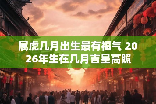 属虎几月出生最有福气 2026年生在几月吉星高照
