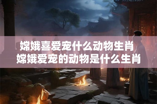 嫦娥喜爱宠什么动物生肖 嫦娥爱宠的动物是什么生肖