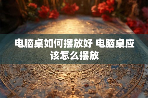 电脑桌如何摆放好 电脑桌应该怎么摆放