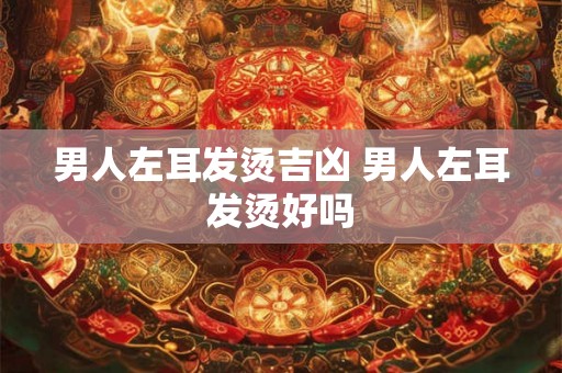 男人左耳发烫吉凶 男人左耳发烫好吗 男人左耳发烫吉凶 男人左耳发烫好吗