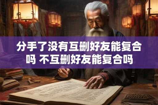 分手了没有互删好友能复合吗 不互删好友能复合吗