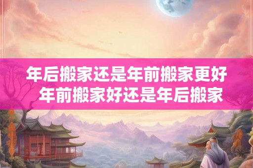 年后搬家还是年前搬家更好  年前搬家好还是年后搬家吉日