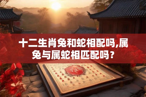 十二生肖兔和蛇相配吗,属兔与属蛇相匹配吗？