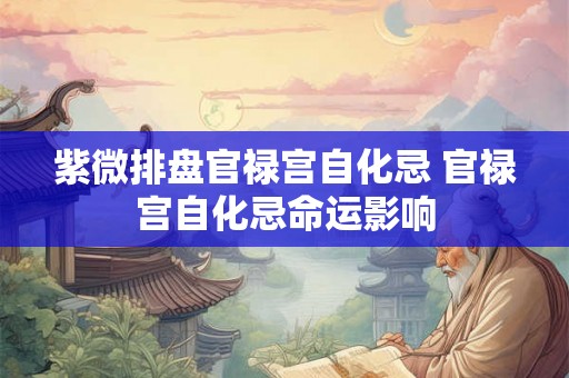紫微排盘官禄宫自化忌 官禄宫自化忌命运影响