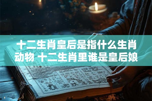 十二生肖皇后是指什么生肖动物 十二生肖里谁是皇后娘娘 十二生肖皇后是指什么生肖动物 十二生肖里谁是皇后娘娘