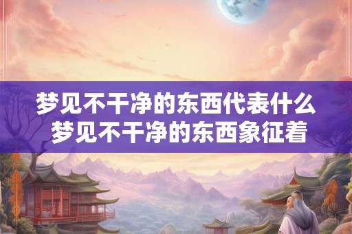 梦见不干净的东西代表什么 梦见不干净的东西象征着什么意思