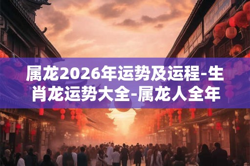 属龙2026年运势及运程-生肖龙运势大全-属龙人全年运势-每月运势