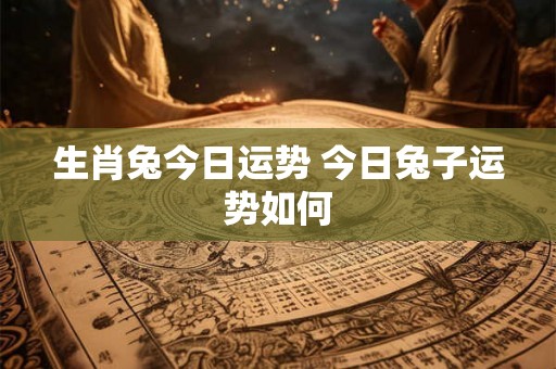 生肖兔今日运势 今日兔子运势如何 生肖兔今日运势 今日兔子运势如何