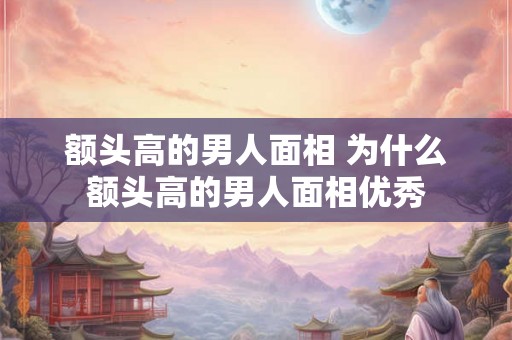 额头高的男人面相 为什么额头高的男人面相优秀