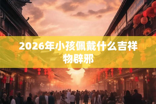 2026年小孩佩戴什么吉祥物辟邪
