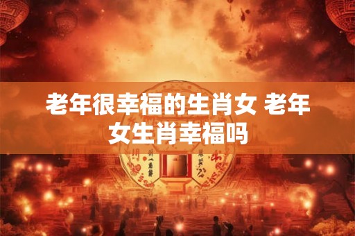 老年很幸福的生肖女 老年女生肖幸福吗