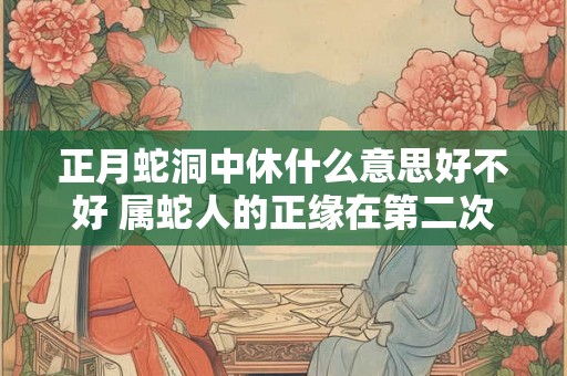 正月蛇洞中休什么意思好不好 属蛇人的正缘在第二次婚姻 正月蛇洞中休什么意思好不好 属蛇人的正缘在第二次婚姻