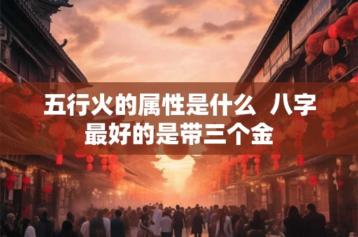 五行火的属性是什么  八字最好的是带三个金