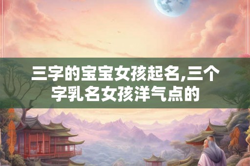 三字的宝宝女孩起名,三个字乳名女孩洋气点的 三字的宝宝女孩起名,三个字乳名女孩洋气点的
