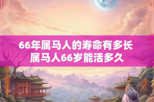 66年属马人的寿命有多长 属马人66岁能活多久 66年属马人的寿命有多长 属马人66岁能活多久