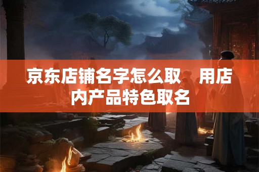 京东店铺名字怎么取 用店内产品特色取名 京东店铺名字怎么取 用店内产品特色取名