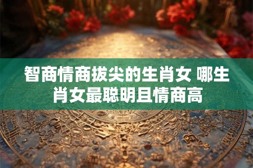 智商情商拔尖的生肖女 哪生肖女最聪明且情商高