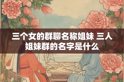 三个女的群聊名称姐妹 三人姐妹群的名字是什么