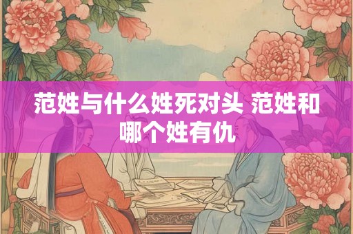 范姓与什么姓死对头 范姓和哪个姓有仇 范姓与什么姓死对头 范姓和哪个姓有仇
