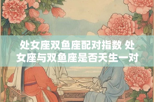 处女座双鱼座配对指数 处女座与双鱼座是否天生一对 处女座双鱼座配对指数 处女座与双鱼座是否天生一对