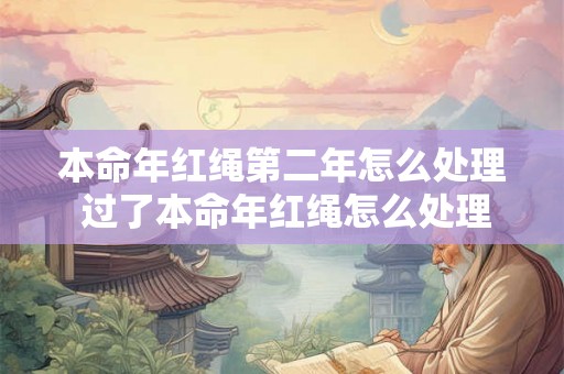 本命年红绳第二年怎么处理 过了本命年红绳怎么处理