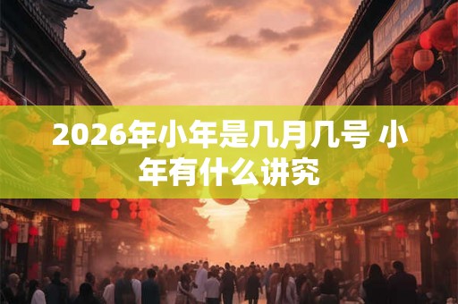 2026年小年是几月几号 小年有什么讲究