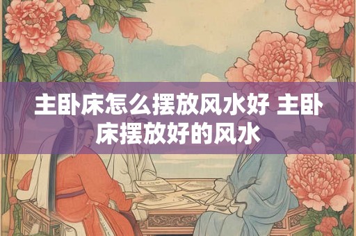 主卧床怎么摆放风水好 主卧床摆放好的风水