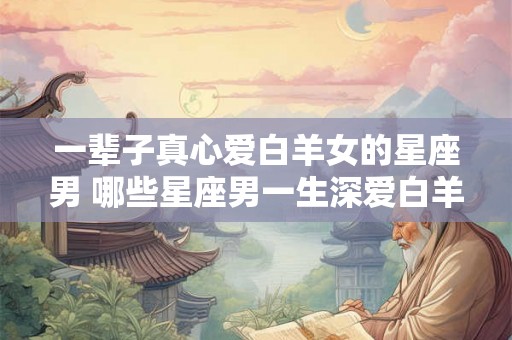 一辈子真心爱白羊女的星座男 哪些星座男一生深爱白羊女
