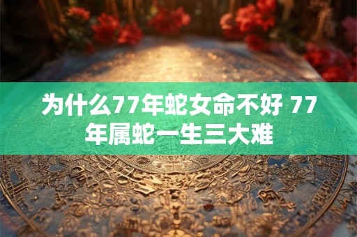 为什么77年蛇女命不好 77年属蛇一生三大难 为什么77年蛇女命不好 77年属蛇一生三大难