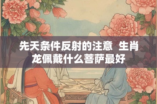先天条件反射的注意 生肖龙佩戴什么菩萨最好 先天条件反射的注意 生肖龙佩戴什么菩萨最好