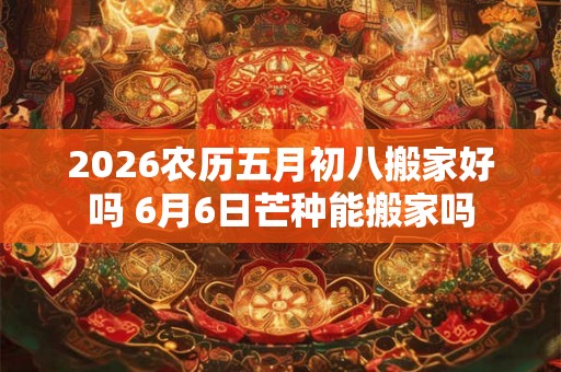 2026农历五月初八搬家好吗 6月6日芒种能搬家吗