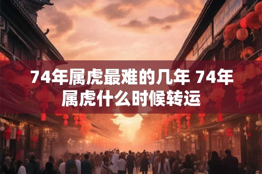 74年属虎最难的几年 74年属虎什么时候转运