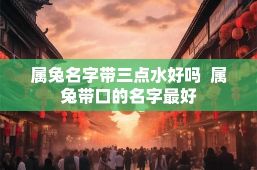 属兔名字带三点水好吗 属兔带口的名字最好 属兔名字带三点水好吗 属兔带口的名字最好