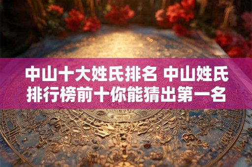 中山十大姓氏排名 中山姓氏排行榜前十你能猜出第一名是谁吗 中山十大姓氏排名 中山姓氏排行榜前十你能猜出第一名是谁吗