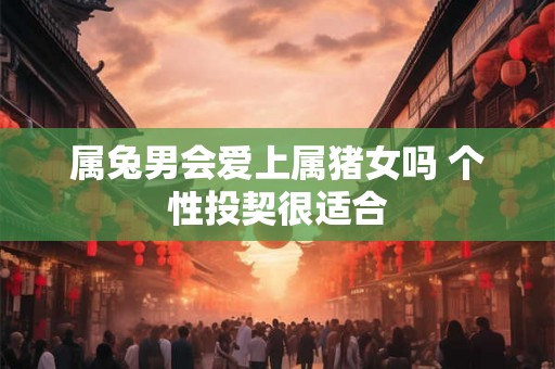 属兔男会爱上属猪女吗 个性投契很适合 属兔男会爱上属猪女吗 个性投契很适合