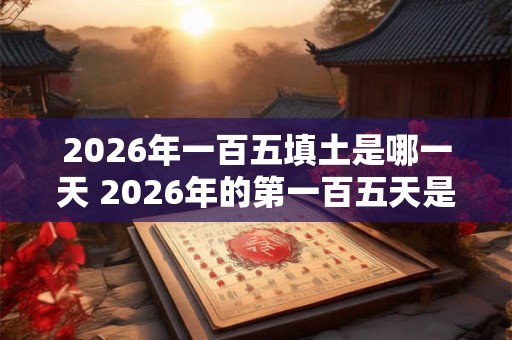 2026年一百五填土是哪一天 2026年的第一百五天是哪一天 2026年一百五填土是哪一天 2026年的第一百五天是哪一天