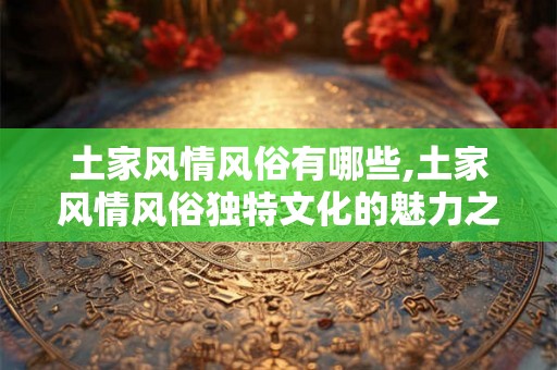 土家风情风俗有哪些,土家风情风俗独特文化的魅力之旅
