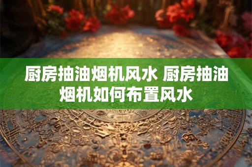 厨房抽油烟机风水 厨房抽油烟机如何布置风水 厨房抽油烟机风水 厨房抽油烟机如何布置风水