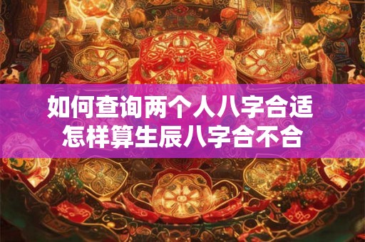 如何查询两个人八字合适 怎样算生辰八字合不合 如何查询两个人八字合适 怎样算生辰八字合不合