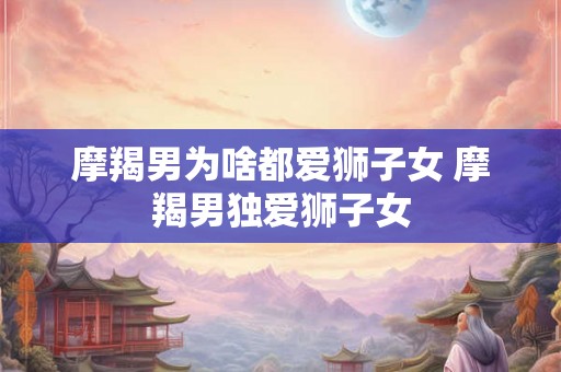 摩羯男为啥都爱狮子女 摩羯男独爱狮子女 摩羯男为啥都爱狮子女 摩羯男独爱狮子女