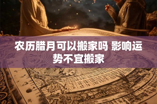 农历腊月可以搬家吗 影响运势不宜搬家 农历腊月可以搬家吗 影响运势不宜搬家