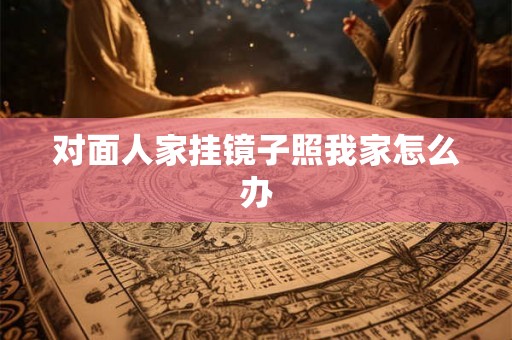对面人家挂镜子照我家怎么办 对面人家挂镜子照我家怎么办