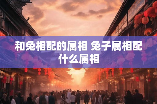 和兔相配的属相 兔子属相配什么属相