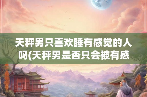 天秤男只喜欢睡有感觉的人吗(天秤男是否只会被有感觉的人吸引？)