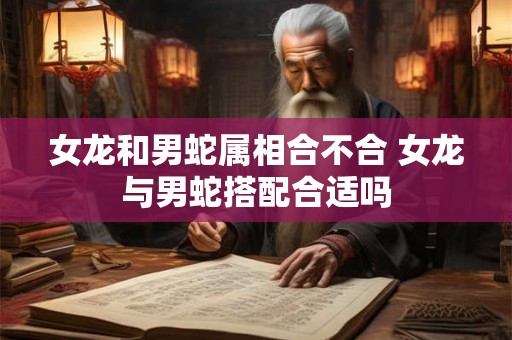 女龙和男蛇属相合不合 女龙与男蛇搭配合适吗