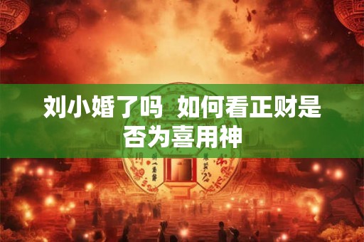 刘小婚了吗 如何看正财是否为喜用神 刘小婚了吗 如何看正财是否为喜用神