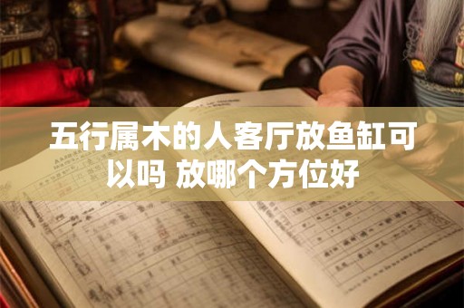 五行属木的人客厅放鱼缸可以吗 放哪个方位好 五行属木的人客厅放鱼缸可以吗 放哪个方位好