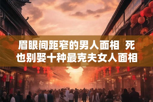 眉眼间距窄的男人面相 死也别娶十种最克夫女人面相 眉眼间距窄的男人面相 死也别娶十种最克夫女人面相