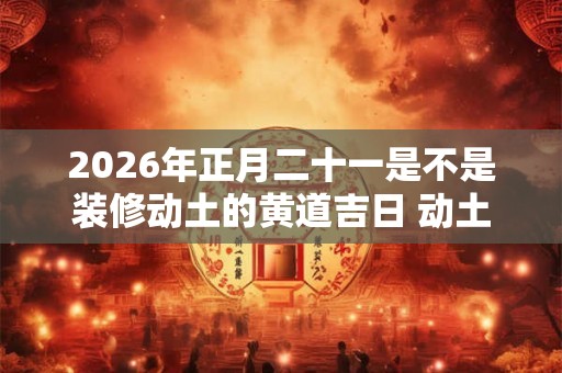 2026年正月二十一是不是装修动土的黄道吉日 动土破土的不同 2026年正月二十一是不是装修动土的黄道吉日 动土破土的不同